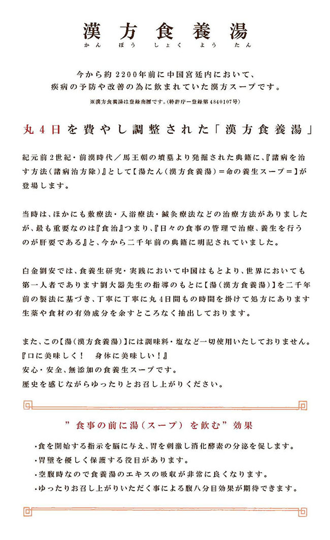 漢時代(紀元前2世紀)より伝わる食養湯。厳選された食材及び生薬を丸3日間かけてそのエッセンスを完全に抽出しました。全て食材より抽出した食味で、調味料・塩分等一切加えておりません。無添加でナチュラルな味をお楽しみ下さい。