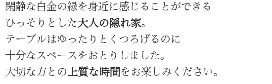 閑静な白金の緑を身近に感じることができるひっそりとした大人の隠れ家。テーブルはゆったりとくつろげるのに十分なスペースをおとりしました。大切な方との上質な時間をお楽しみください。